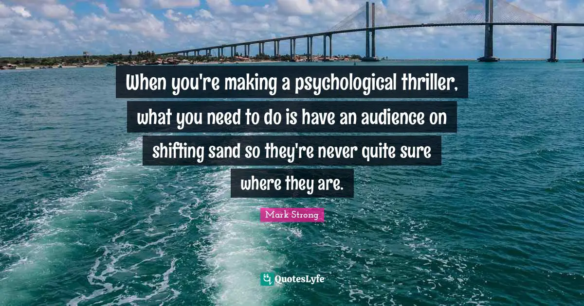 When you're making a psychological thriller, what you need to do is have an audience on shifting sand so they're never quite sure where they are.