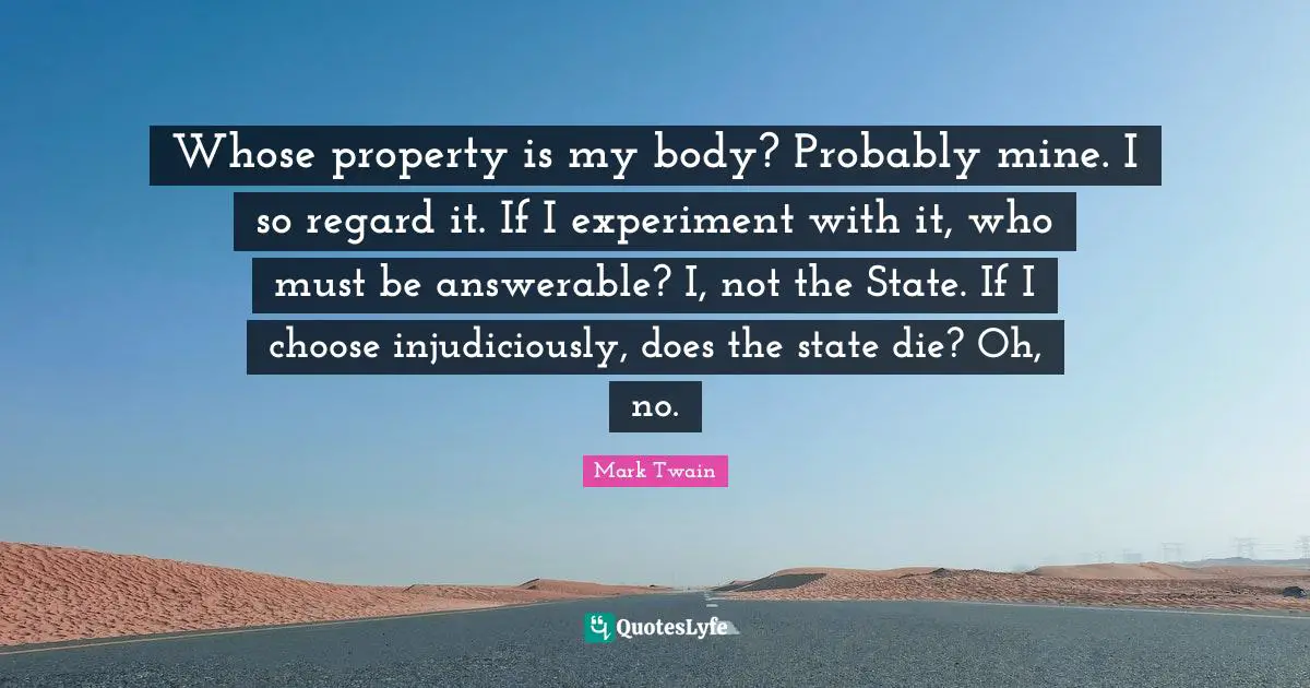 Whose property is my body? Probably mine. I so regard it. If I experiment with it, who must be answerable? I, not the State. If I choose injudiciously, does the state die? Oh, no.