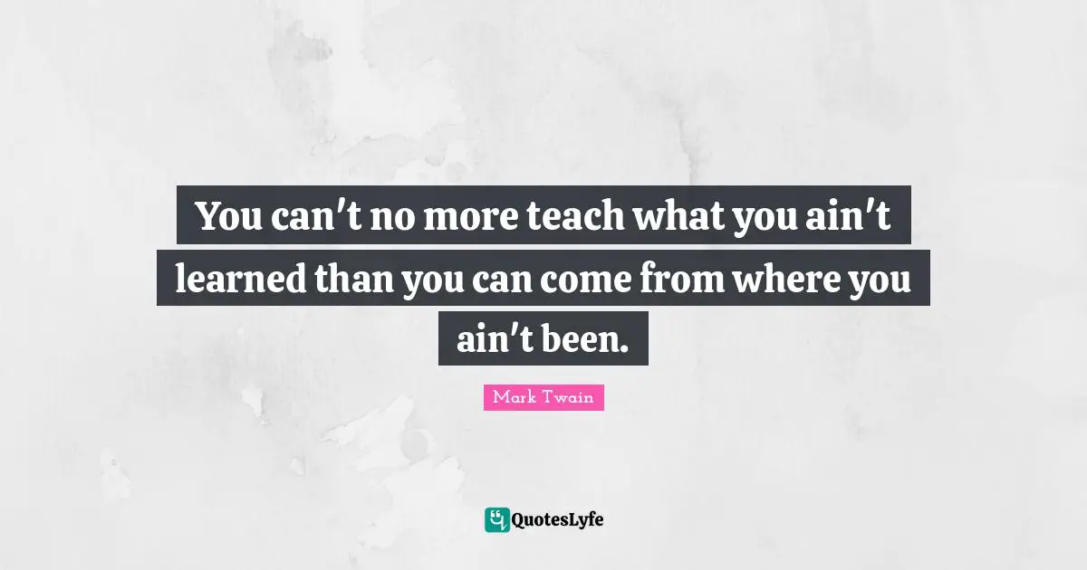 You can't no more teach what you ain't learned than you can come from where you ain't been.