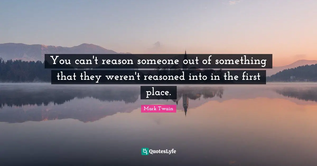 You can't reason someone out of something that they weren't reasoned into in the first place.