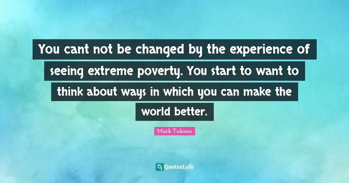 You cant not be changed by the experience of seeing extreme poverty. You start to want to think about ways in which you can make the world better.