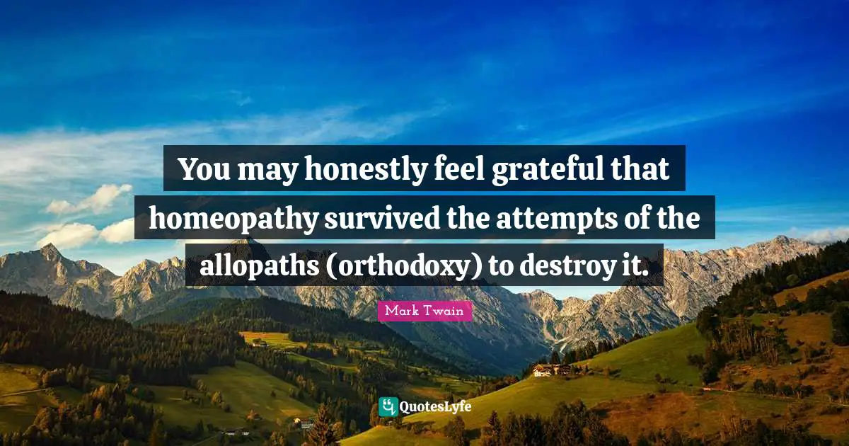 You may honestly feel grateful that homeopathy survived the attempts of the allopaths (orthodoxy) to destroy it.