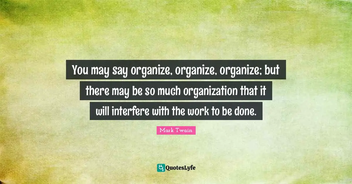 You may say organize, organize, organize; but there may be so much organization that it will interfere with the work to be done.