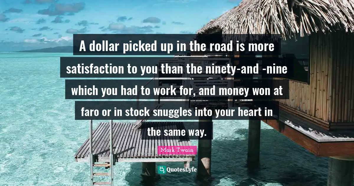 A dollar picked up in the road is more satisfaction to you than the ninety-and -nine which you had to work for, and money won at faro or in stock snuggles into your heart in the same way.