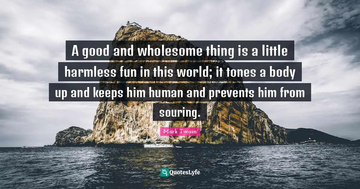 A good and wholesome thing is a little harmless fun in this world; it tones a body up and keeps him human and prevents him from souring.