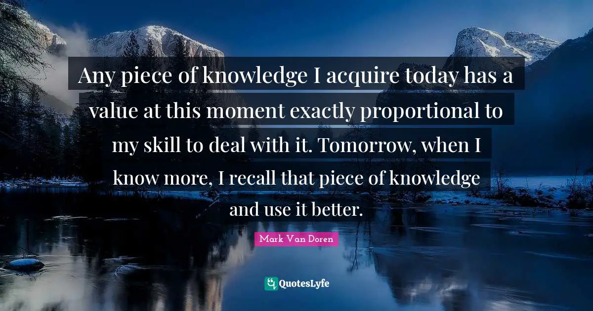 Any piece of knowledge I acquire today has a value at this moment exactly proportional to my skill to deal with it. Tomorrow, when I know more, I recall that piece of knowledge and use it better.