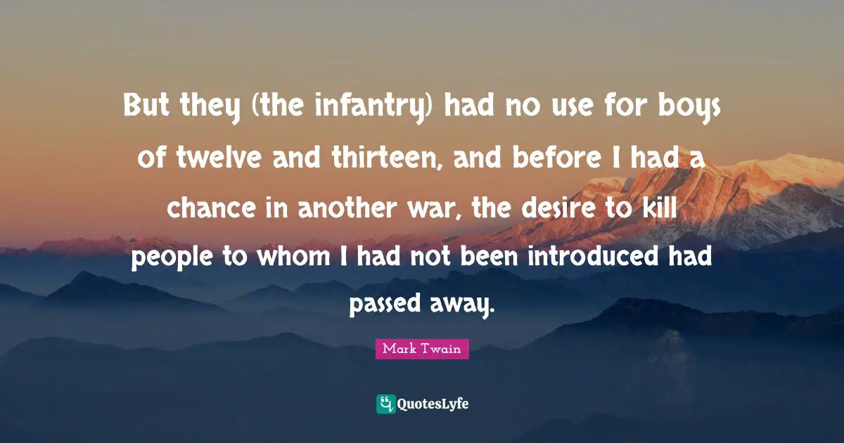 But they (the infantry) had no use for boys of twelve and thirteen, and before I had a chance in another war, the desire to kill people to whom I had not been introduced had passed away.