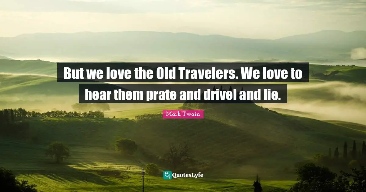 But we love the Old Travelers. We love to hear them prate and drivel and lie.