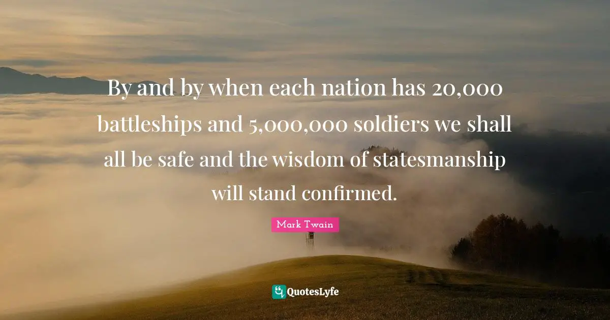 By and by when each nation has 20,000 battleships and 5,000,000 soldiers we shall all be safe and the wisdom of statesmanship will stand confirmed.