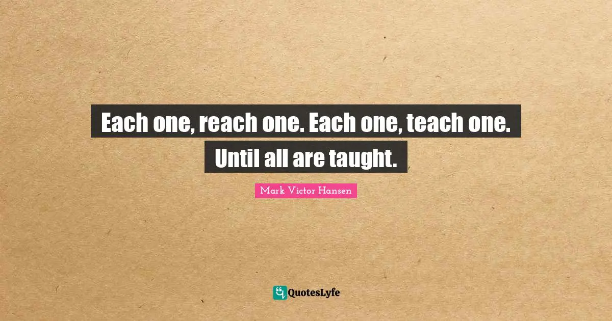 Each one, reach one. Each one, teach one. Until all are taught.