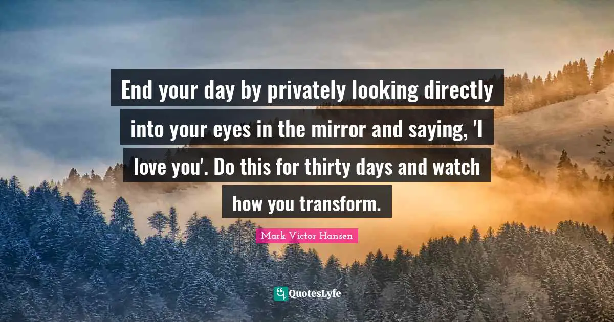 Esteem Quotes: "End your day by privately looking directly into your eyes in the mirror and saying, 'I love you'. Do this for thirty days and watch how you transform."