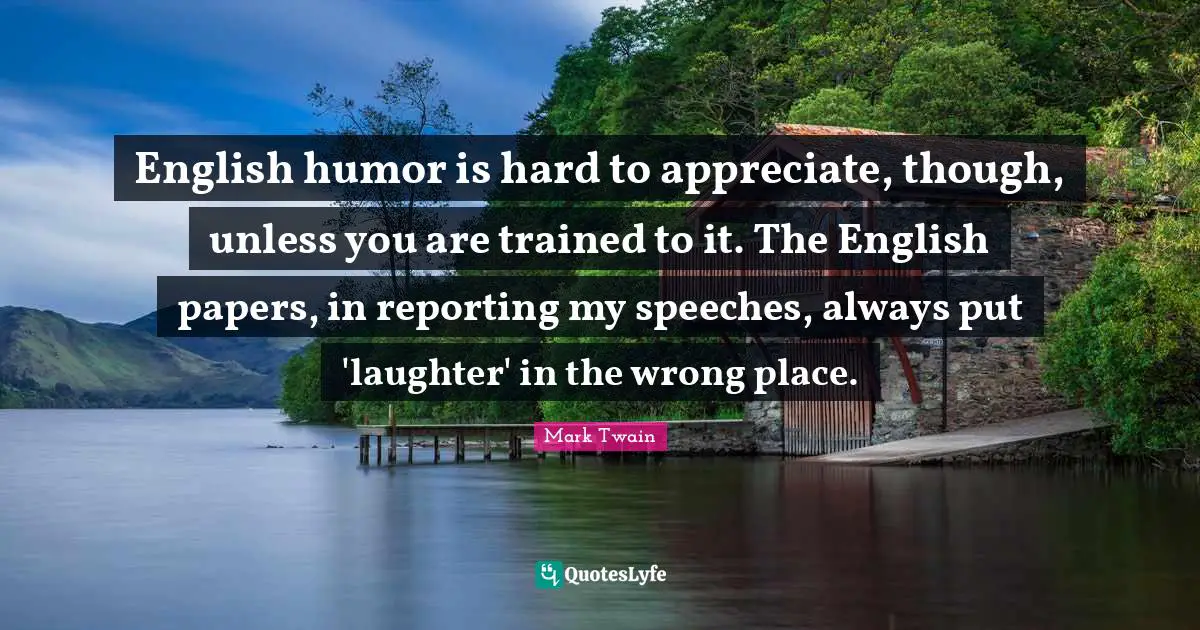 English humor is hard to appreciate, though, unless you are trained to it. The English papers, in reporting my speeches, always put 'laughter' in the wrong place.