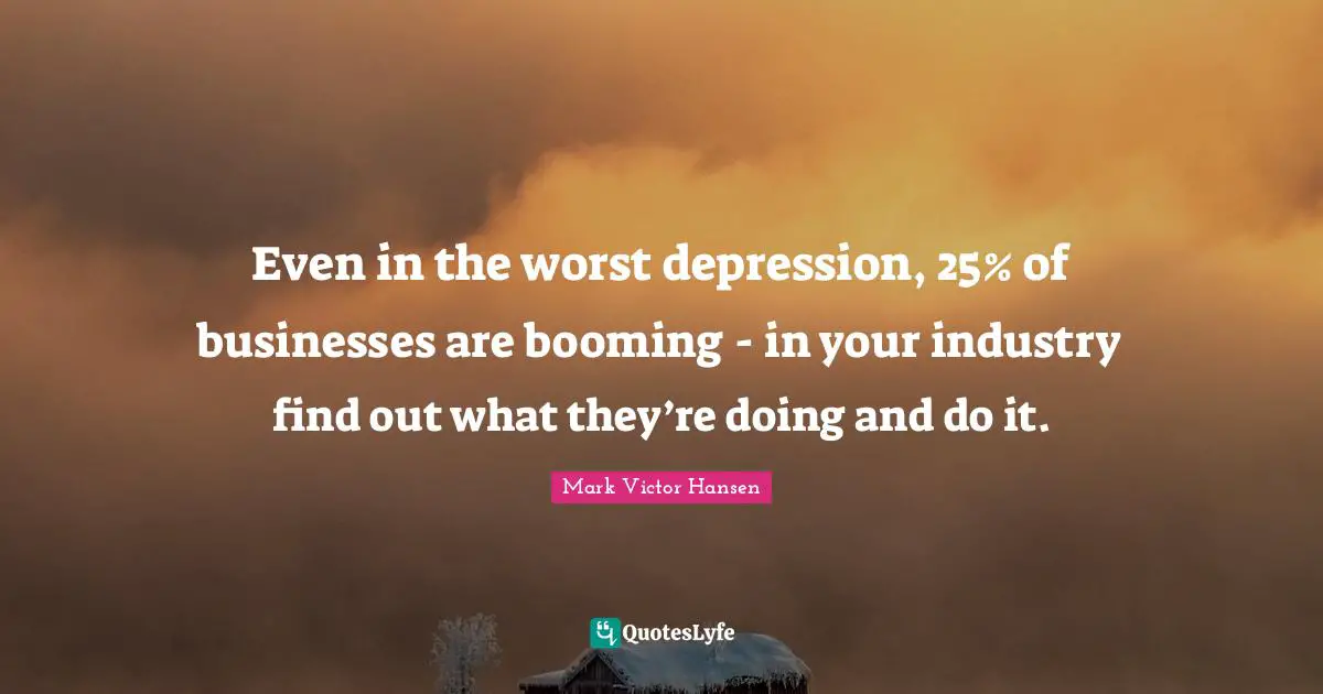 Even in the worst depression, 25% of businesses are booming - in your industry find out what they’re doing and do it.