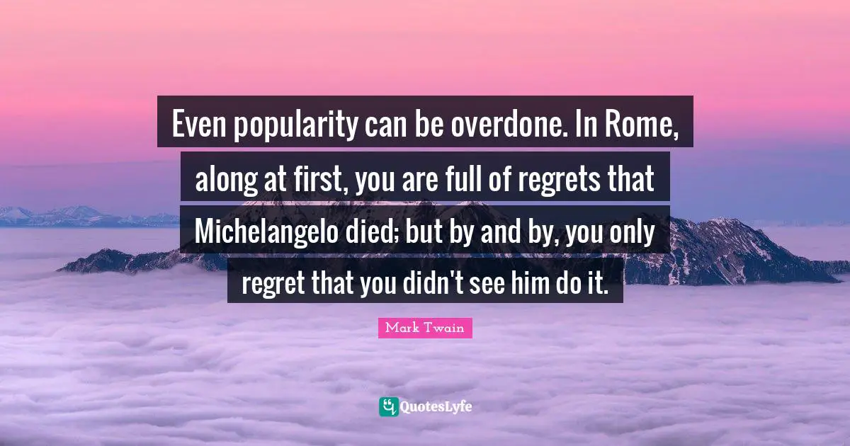 Even popularity can be overdone. In Rome, along at first, you are full of regrets that Michelangelo died; but by and by, you only regret that you didn't see him do it.