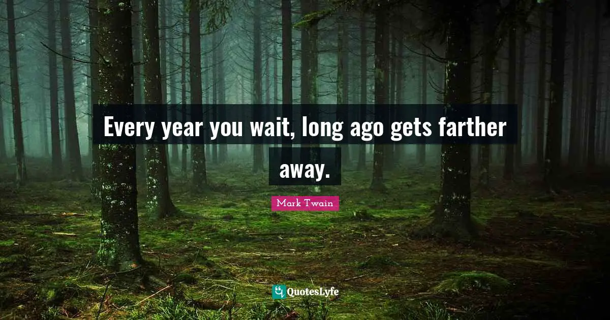 Every year you wait, long ago gets farther away.