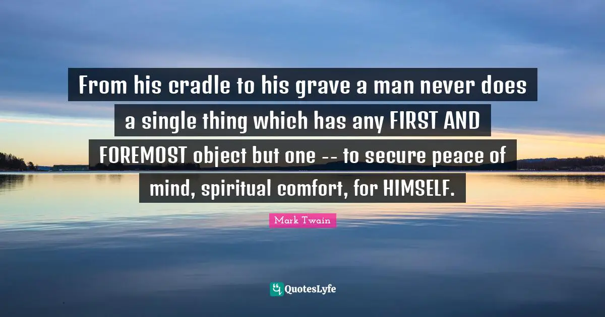 From his cradle to his grave a man never does a single thing which has any FIRST AND FOREMOST object but one -- to secure peace of mind, spiritual comfort, for HIMSELF.