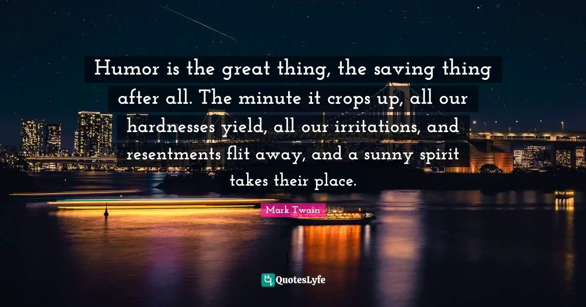 Crops Quotes: "Humor is the great thing, the saving thing after all. The minute it crops up, all our hardnesses yield, all our irritations, and resentments flit away, and a sunny spirit takes their place."