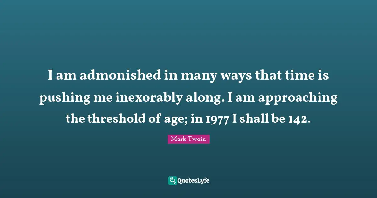 I am admonished in many ways that time is pushing me inexorably along. I am approaching the threshold of age; in 1977 I shall be 142.