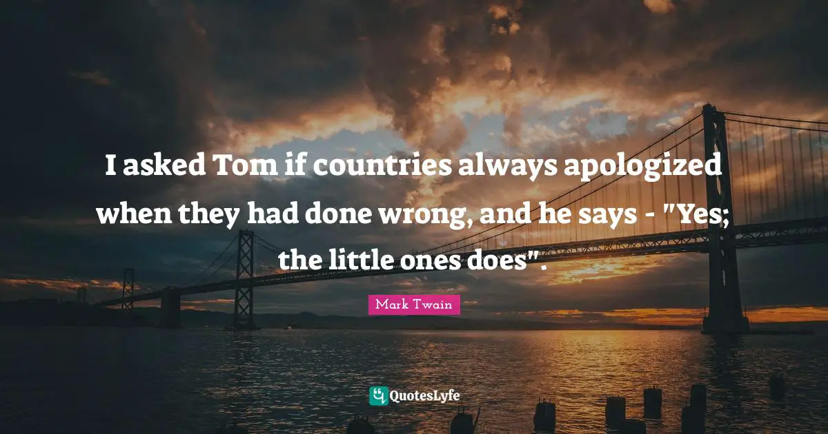 I asked Tom if countries always apologized when they had done wrong, and he says - "Yes; the little ones does".