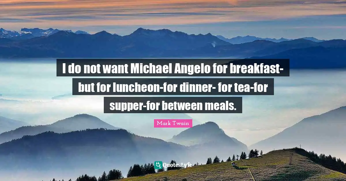 I do not want Michael Angelo for breakfast-but for luncheon-for dinner- for tea-for supper-for between meals.