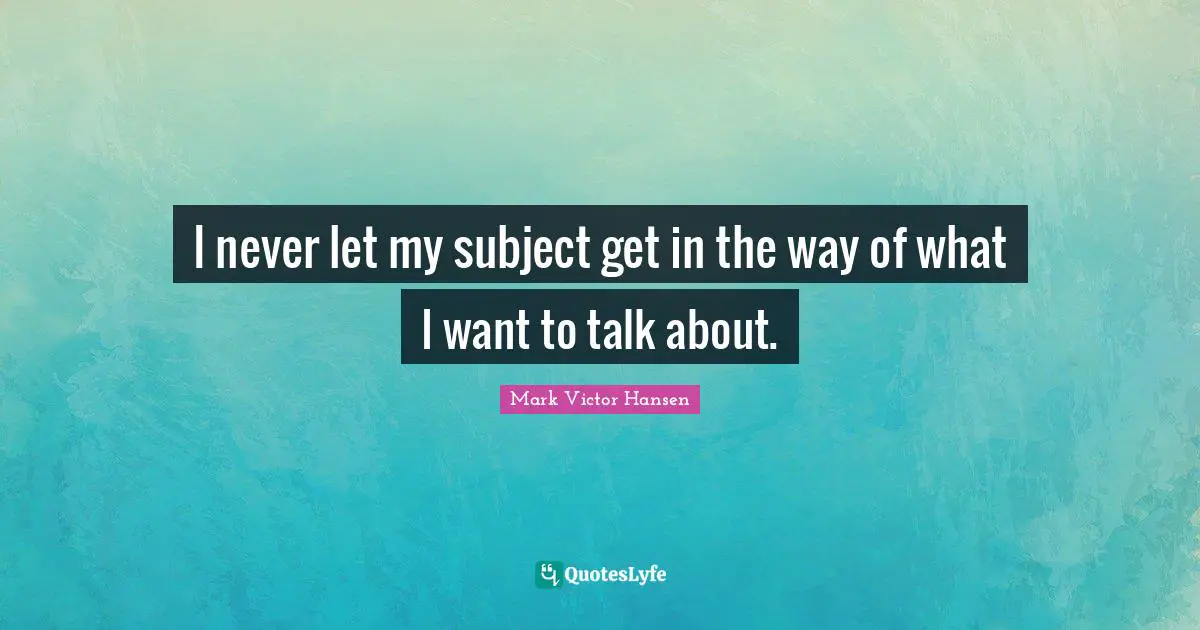 I never let my subject get in the way of what I want to talk about.
