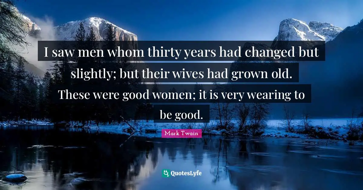 I saw men whom thirty years had changed but slightly; but their wives had grown old. These were good women; it is very wearing to be good.