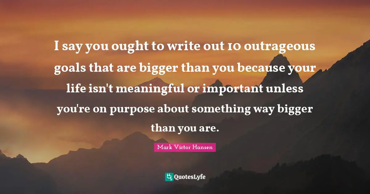 I say you ought to write out 10 outrageous goals that are bigger than you because your life isn't meaningful or important unless you're on purpose about something way bigger than you are.