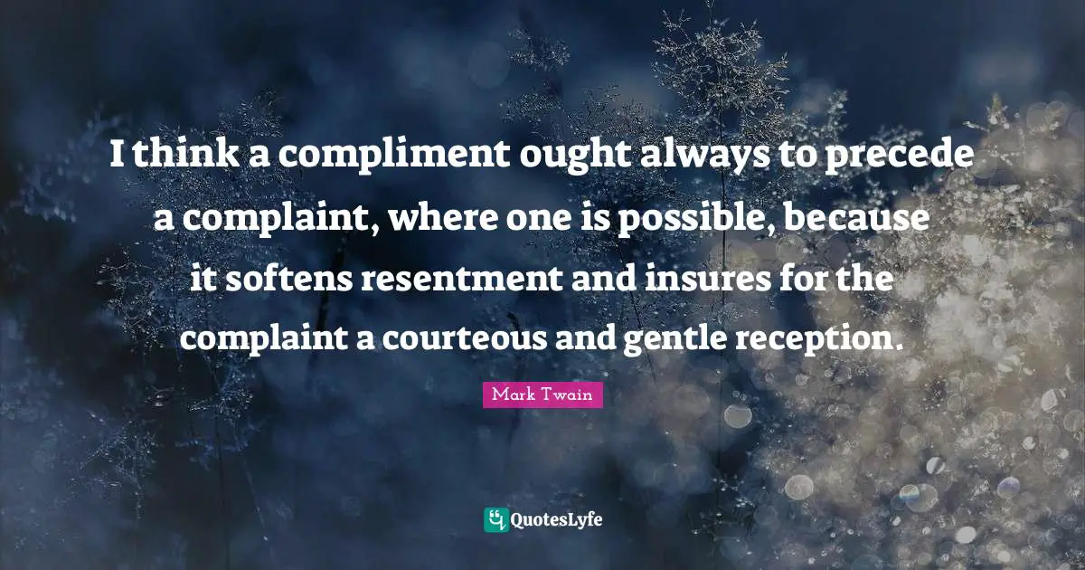 I think a compliment ought always to precede a complaint, where one is possible, because it softens resentment and insures for the complaint a courteous and gentle reception.