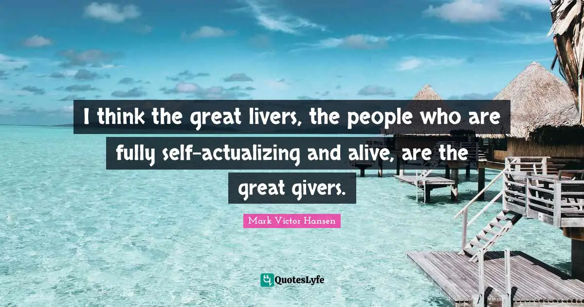 I think the great livers, the people who are fully self-actualizing and alive, are the great givers.