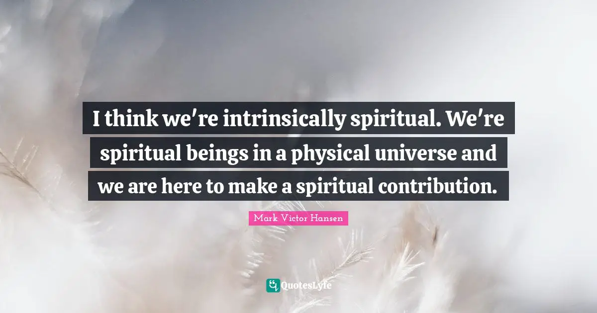 I think we're intrinsically spiritual. We're spiritual beings in a physical universe and we are here to make a spiritual contribution.