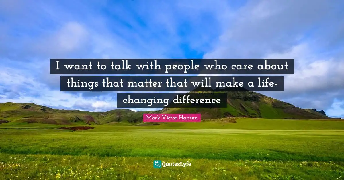 I want to talk with people who care about things that matter that will make a life- changing difference