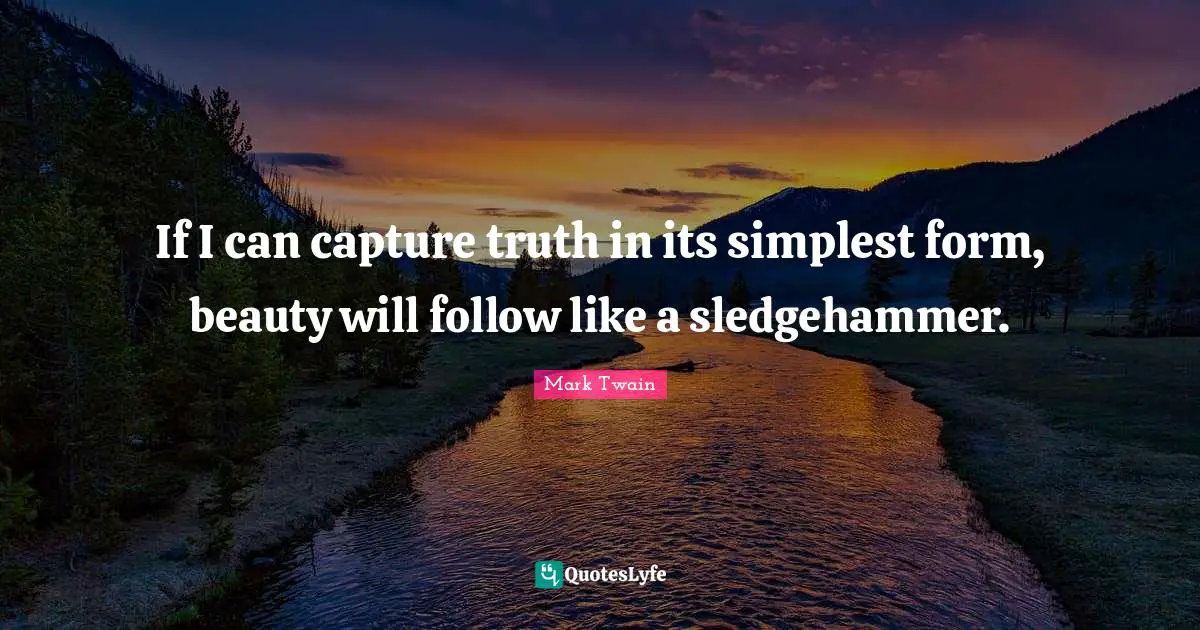 If I can capture truth in its simplest form, beauty will follow like a sledgehammer.