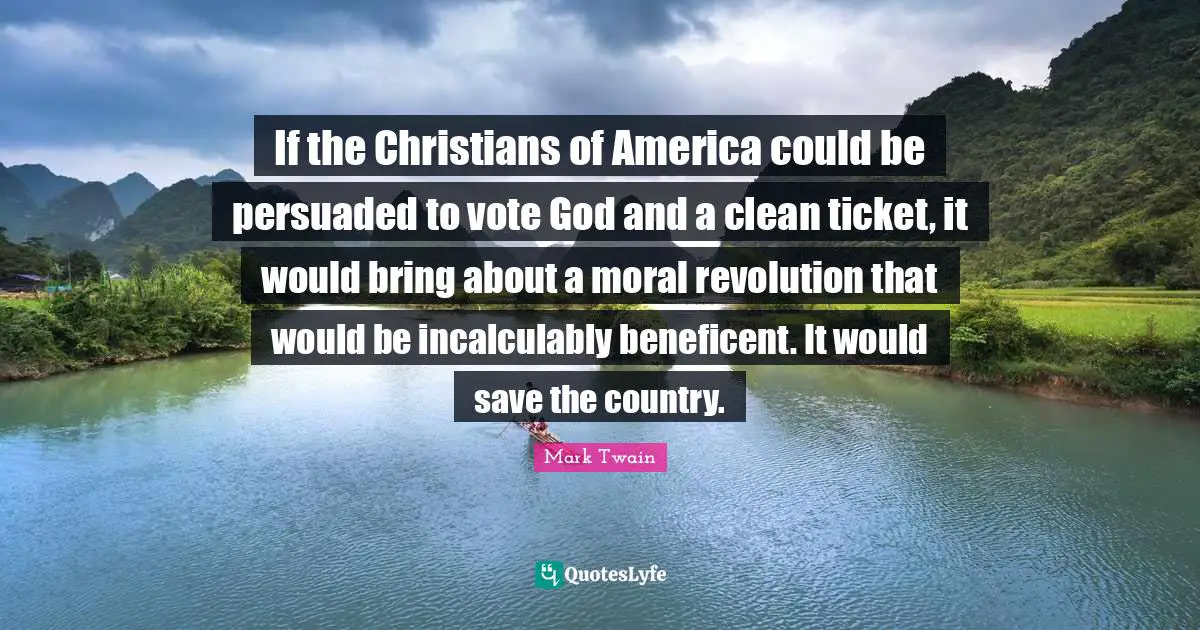 If the Christians of America could be persuaded to vote God and a clean ticket, it would bring about a moral revolution that would be incalculably beneficent. It would save the country.