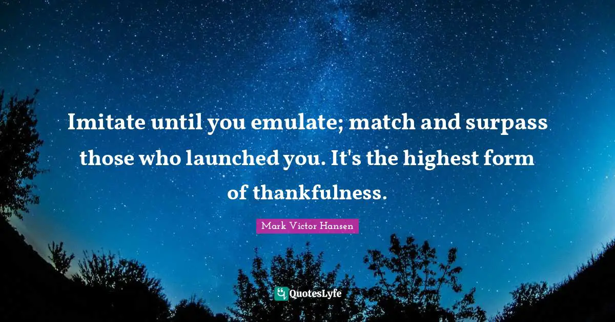 Thankfulness Quotes: "Imitate until you emulate; match and surpass those who launched you. It's the highest form of thankfulness."