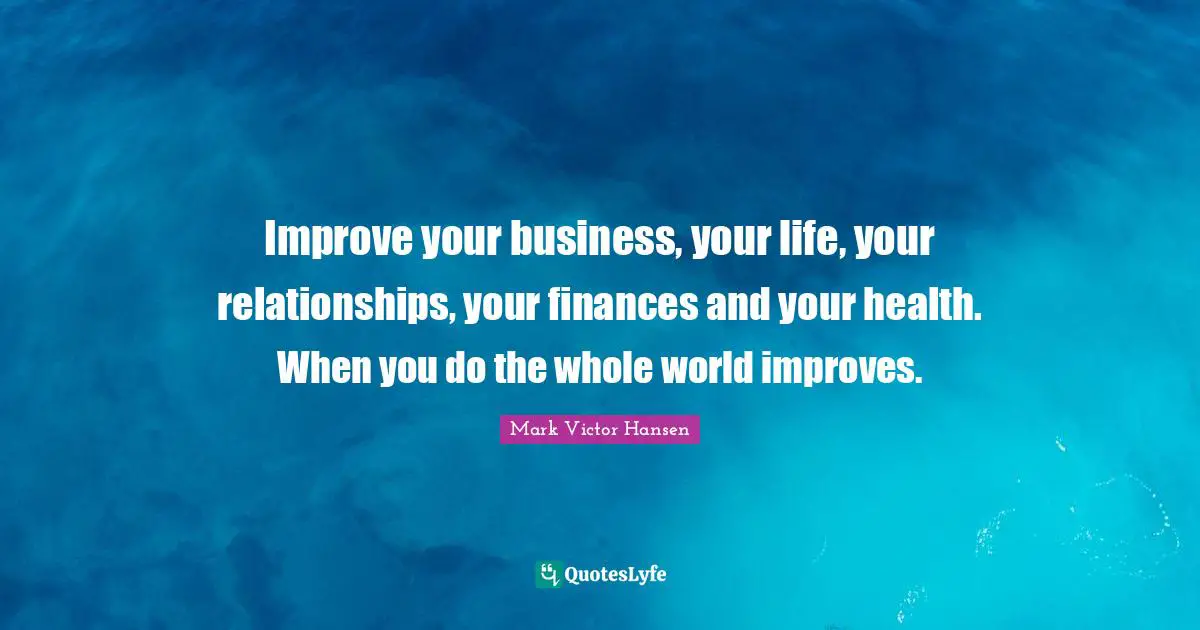 Improve your business, your life, your relationships, your finances and your health. When you do the whole world improves.