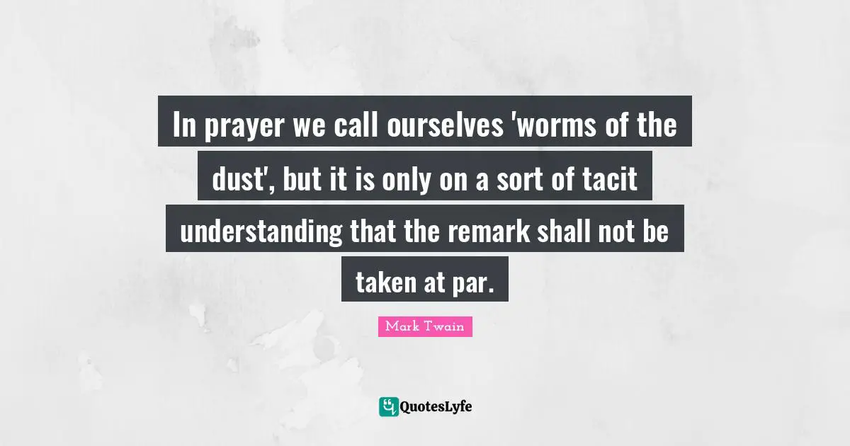 In prayer we call ourselves 'worms of the dust', but it is only on a sort of tacit understanding that the remark shall not be taken at par.