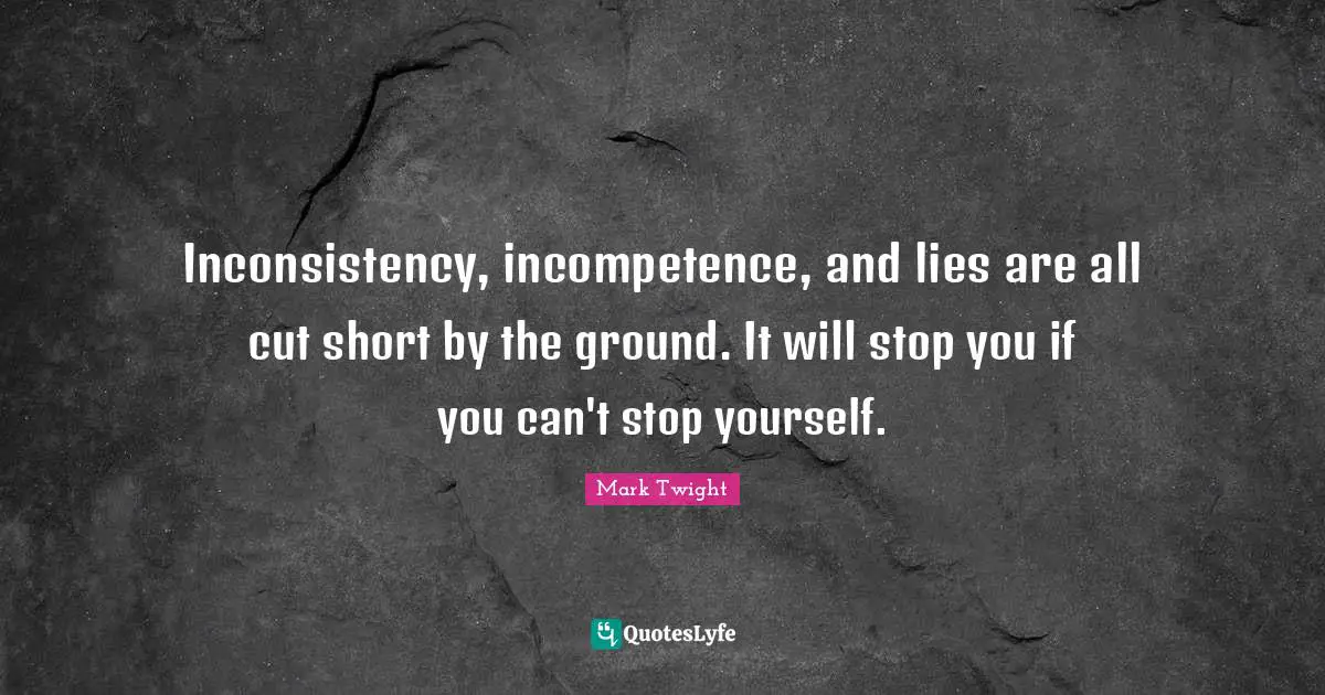 Inconsistency, incompetence, and lies are all cut short by the ground. It will stop you if you can't stop yourself.