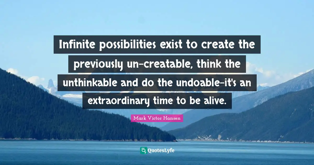 Infinite possibilities exist to create the previously un-creatable, think the unthinkable and do the undoable-it's an extraordinary time to be alive.