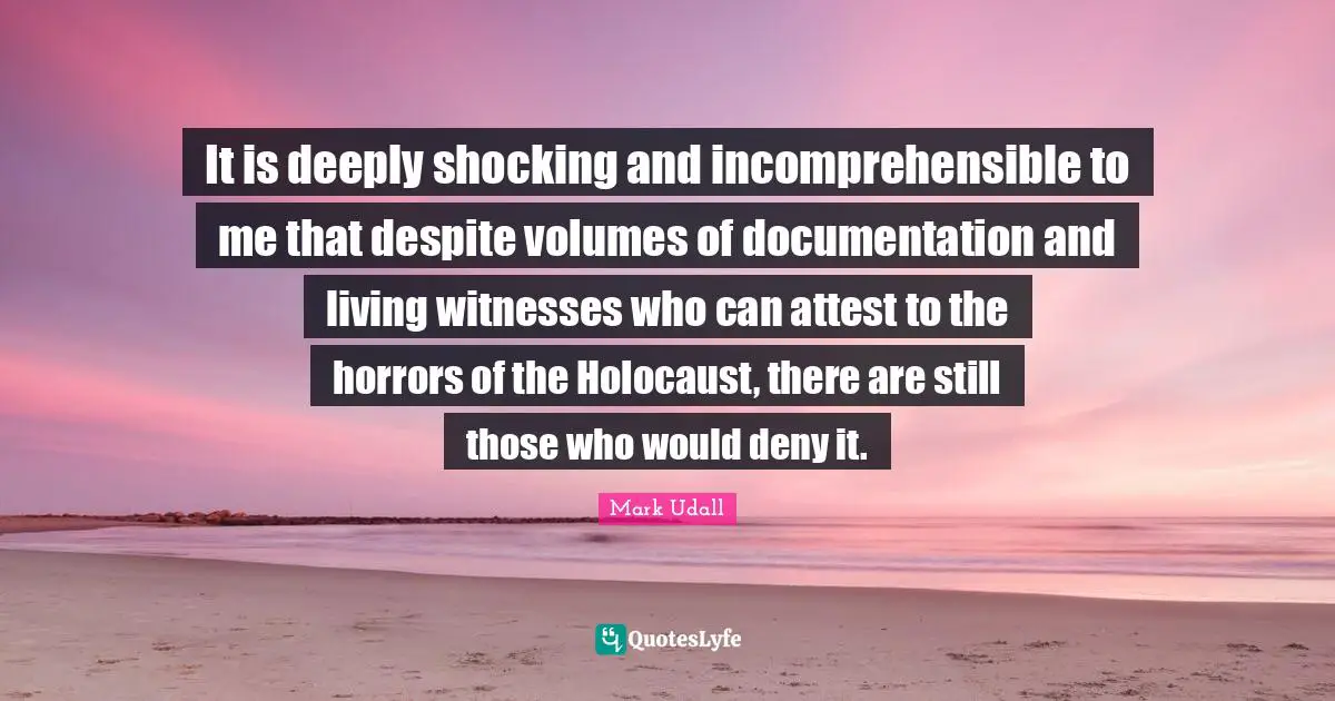 Documentation Quotes: "It is deeply shocking and incomprehensible to me that despite volumes of documentation and living witnesses who can attest to the horrors of the Holocaust, there are still those who would deny it."
