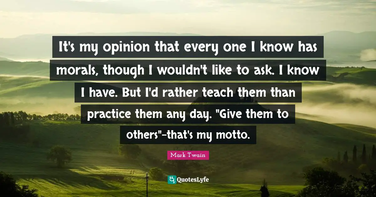 It's my opinion that every one I know has morals, though I wouldn't like to ask. I know I have. But I'd rather teach them than practice them any day. "Give them to others"-that's my motto.