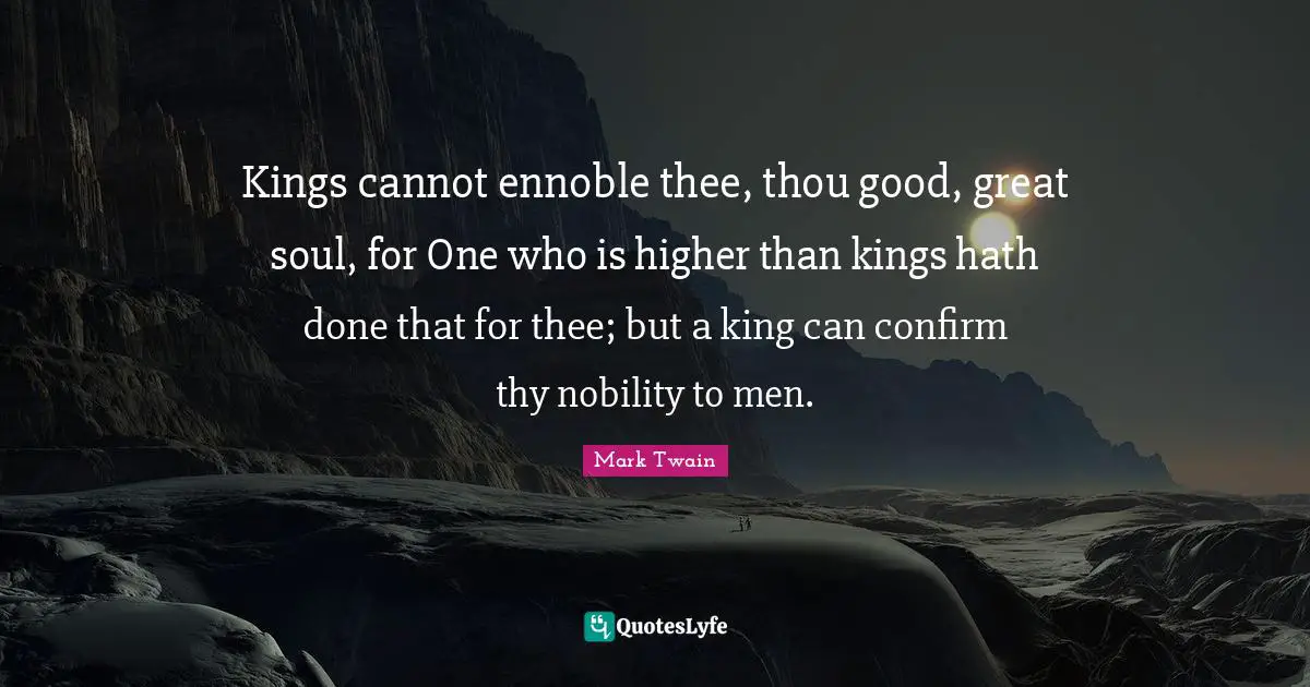 Kings cannot ennoble thee, thou good, great soul, for One who is higher than kings hath done that for thee; but a king can confirm thy nobility to men.