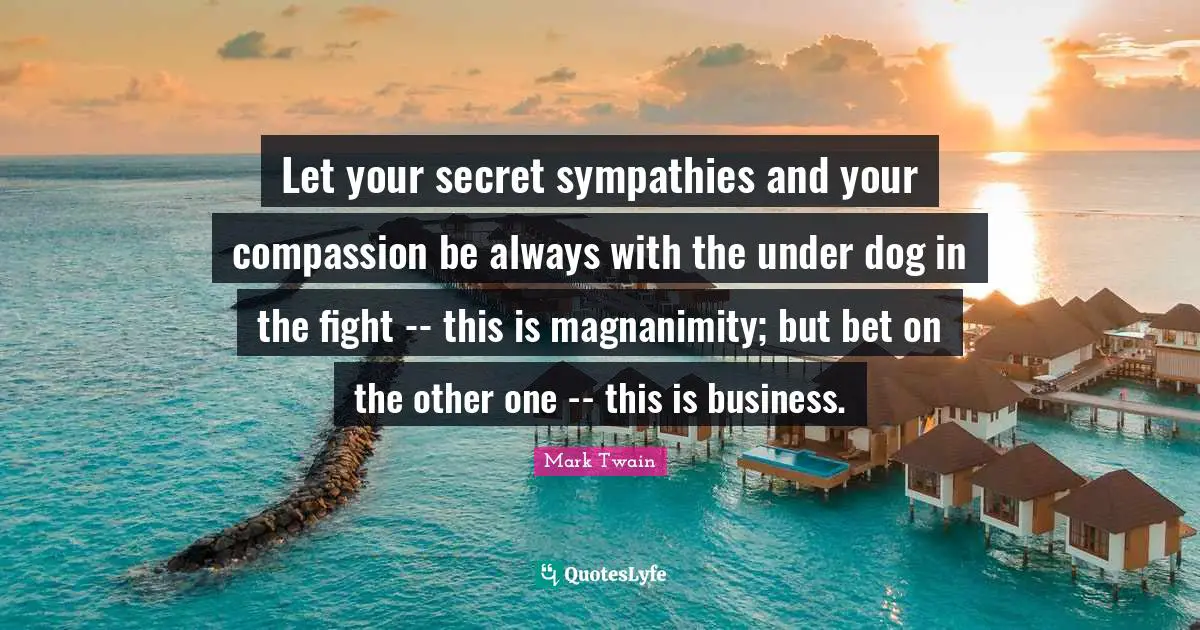 Magnanimity Quotes: "Let your secret sympathies and your compassion be always with the under dog in the fight -- this is magnanimity; but bet on the other one -- this is business."