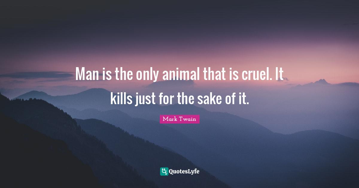 Man is the only animal that is cruel. It kills just for the sake of it.