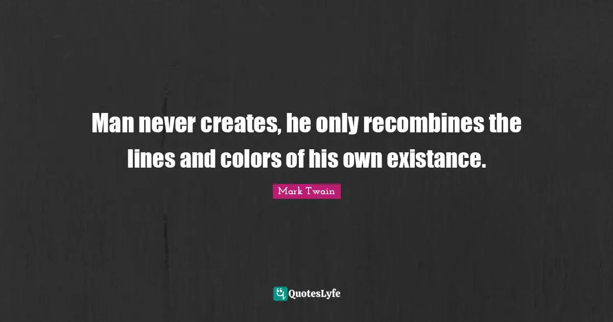 Man never creates, he only recombines the lines and colors of his own existance.