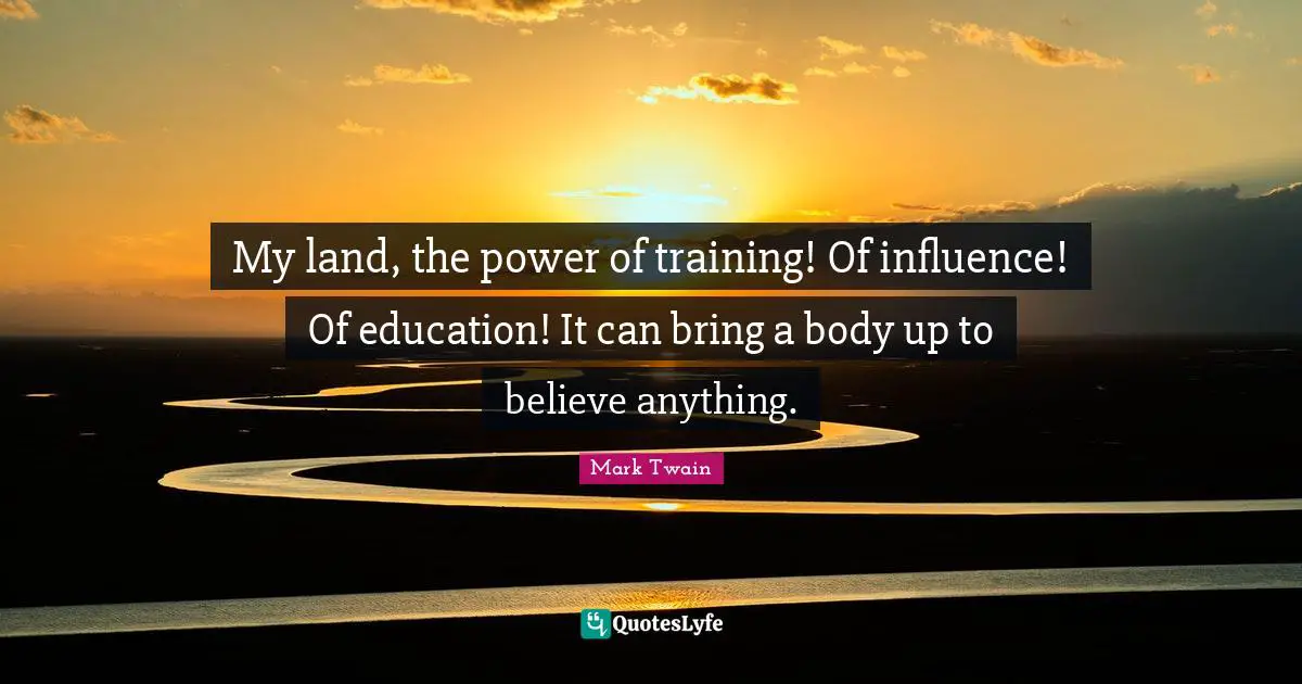 My land, the power of training! Of influence! Of education! It can bring a body up to believe anything.