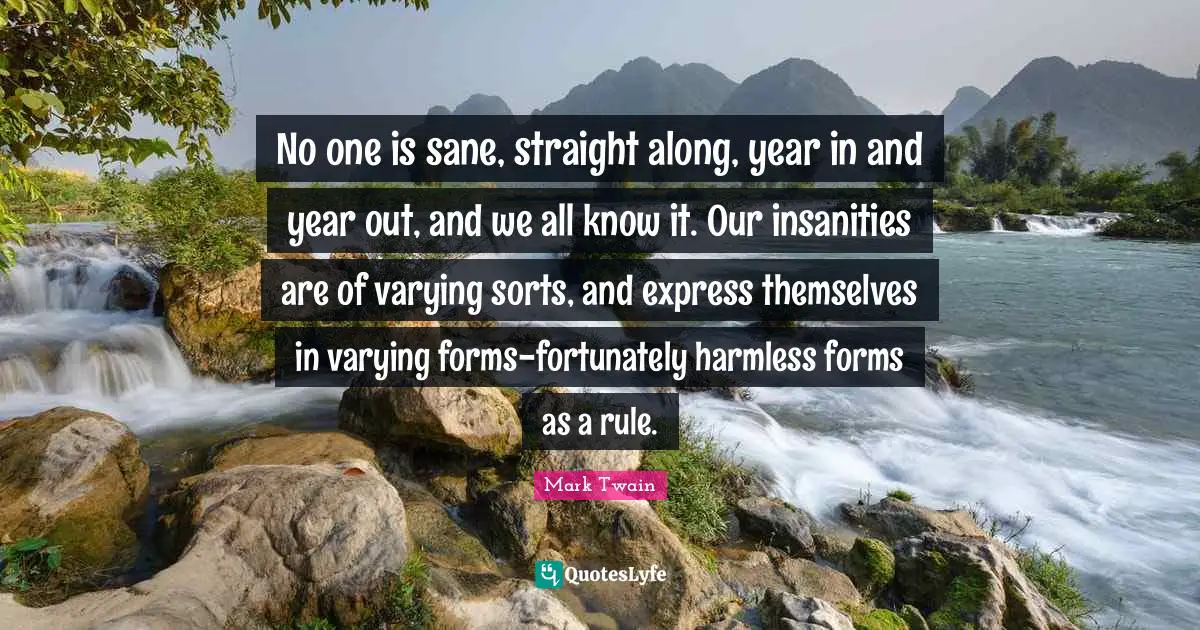 No one is sane, straight along, year in and year out, and we all know it. Our insanities are of varying sorts, and express themselves in varying forms-fortunately harmless forms as a rule.
