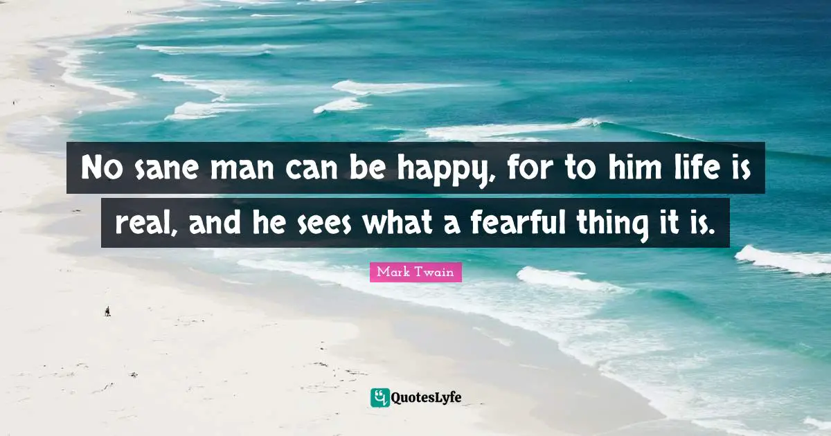 No sane man can be happy, for to him life is real, and he sees what a fearful thing it is.