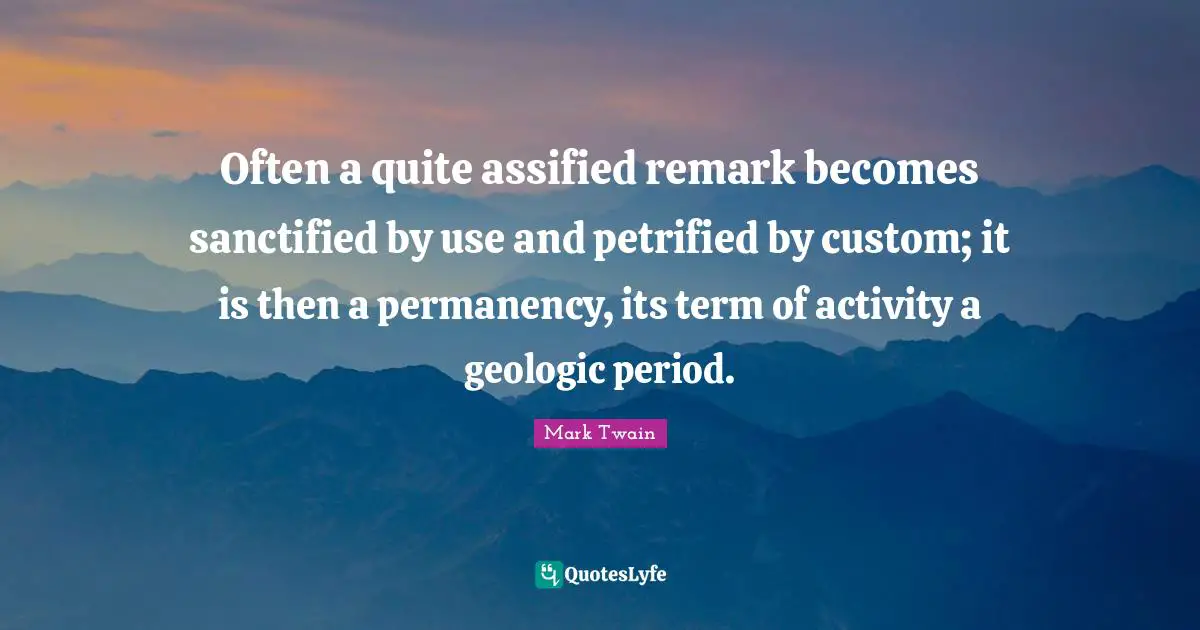 Often a quite assified remark becomes sanctified by use and petrified by custom; it is then a permanency, its term of activity a geologic period.