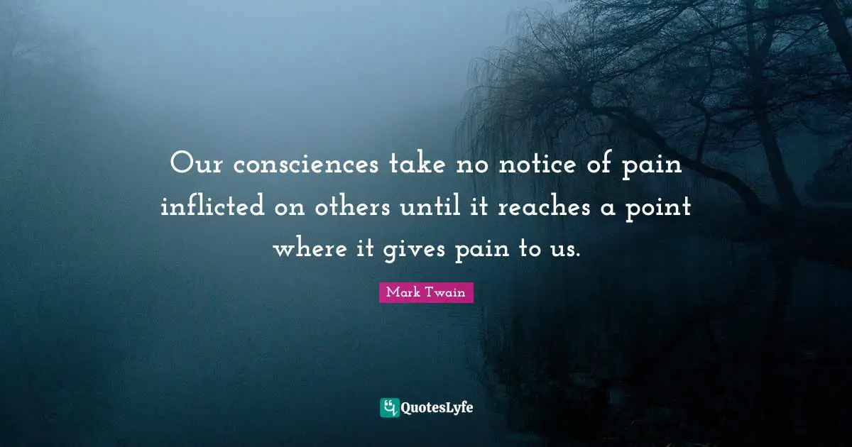 Our consciences take no notice of pain inflicted on others until it reaches a point where it gives pain to us.