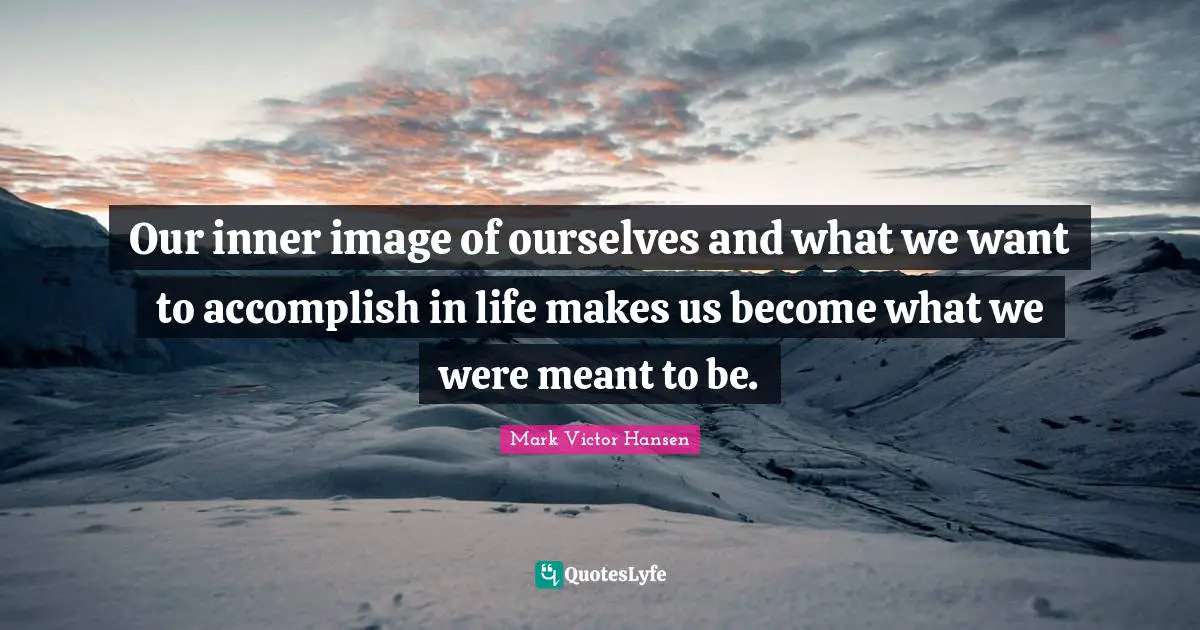 Our inner image of ourselves and what we want to accomplish in life makes us become what we were meant to be.